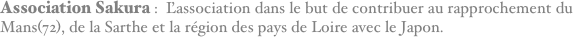 Association Sakura :  L'association dans le but de contribuer au rapprochement du Mans(72), de la Sarthe et la région des pays de Loire avec le Japon.
